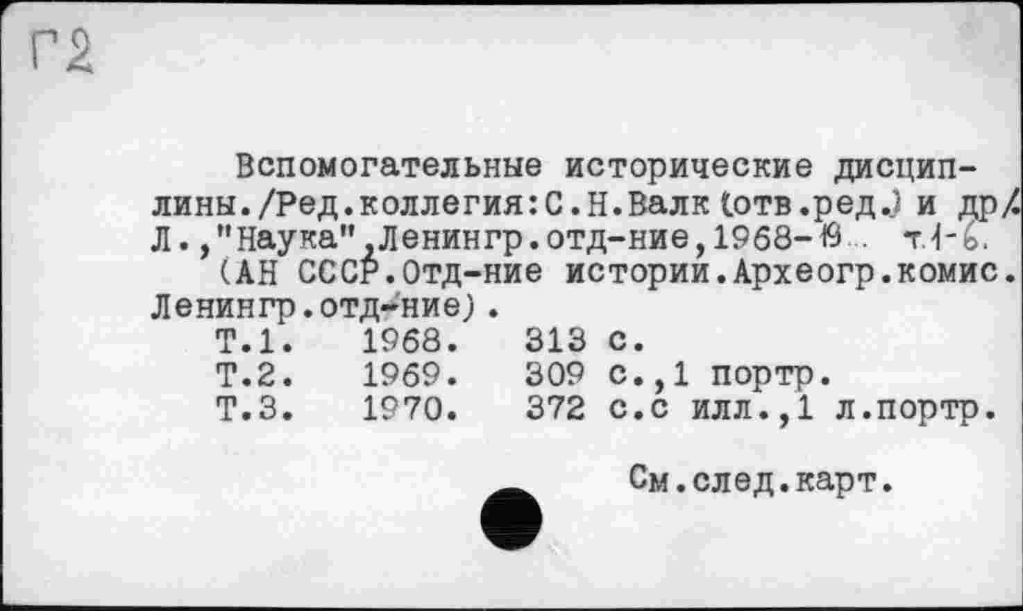 ﻿Вспомогательные исторические дисциплины. /Ред.коллегия:С.Н.Валк Іотв.ред.) и дрХ Л./’Наука" Ленингр.отд-ние, 1968-19 . т1-ь.
(АН СССР.Отд-ние истории.Археогр.комис. Ленингр.отдание).
Т.1.	1968.	313	с.
Т.2.	1969.	309	с.,1 портр.
Т.З.	1970.	372	с.с илл.,1 л.портр.
См.след.карт.